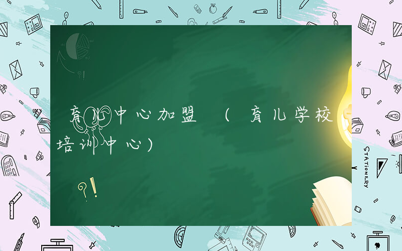 育儿中心加盟 (育儿学校培训中心)